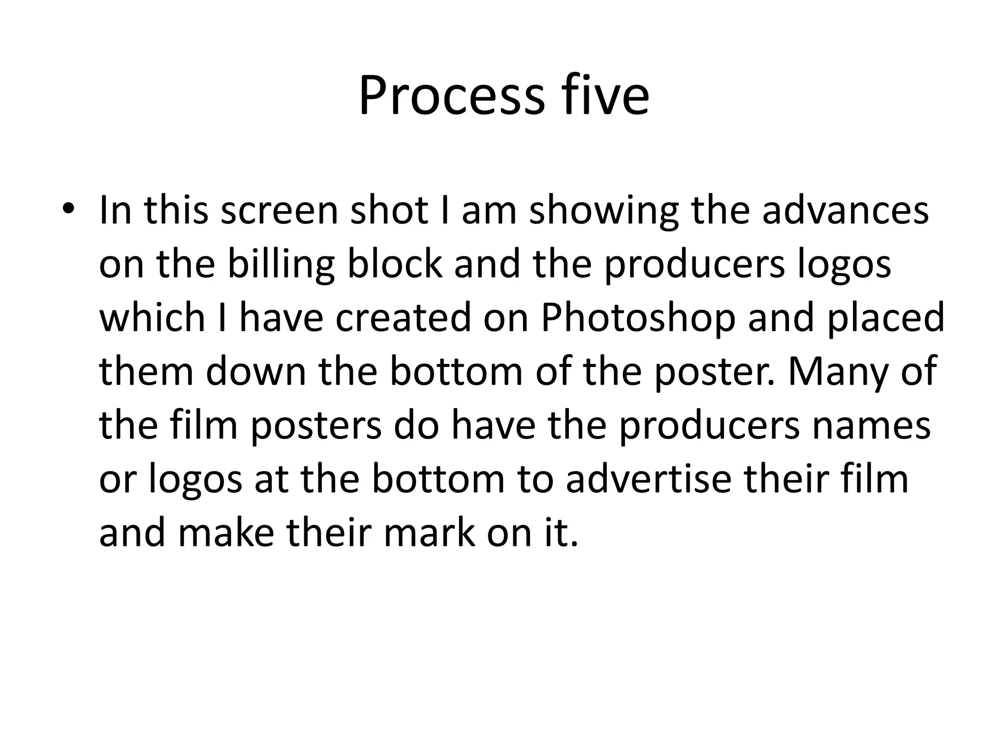 Process five
• In this screen shot I am showing the advances
on the billing block and the producers logos
which I have created on Photoshop and placed
them down the bottom of the poster. Many of
the film posters do have the producers names
or logos at the bottom to advertise their film
and make their mark on it.
 