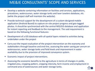 ME&IE CONSULTANTS’ SCOPE AND SERVICES
10
 Develop a website containing information on facilities and services, applications,
procedures, watercourses, water storage tanks and laser Levelers database, etc.
(while the project staff will maintain the website).
 Provide technical support for the development of a custom-designed mobile
application (Android Based) to capture on-site project progress and geo-tagged
photos. It should be synchronized with the central MIS/GIS database and application
for instant reporting and feedback to the management. The said requirement is
based on the following functional features:
 Development of a GIS database with all spatial layers related to activities being
undertaken under the project
 Carry out the impact evaluation of the project intervention on the economy and
stakeholders through baseline and end-line, assessing the water saving per annum on
watercourses, water storage tanks and field levels and improvement in water
availability due to the provision of improved conveyance system.
 Economic impact of project interventions.
 Assessing the economic benefits to the agriculture in terms of changes in yields,
irrigated area, cropping pattern, cropping intensity, farm income and employment in
command area of watercourses and water storage tanks.
ME&IE CONSULTANTS’ SCOPE AND SERVICES
 
