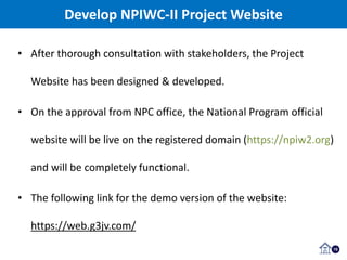 15
Develop NPIWC-II Project Website
• After thorough consultation with stakeholders, the Project
Website has been designed & developed.
• On the approval from NPC office, the National Program official
website will be live on the registered domain (https://npiw2.org)
and will be completely functional.
• The following link for the demo version of the website:
https://web.g3jv.com/
 