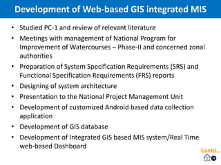 16
• Studied PC-1 and review of relevant literature
• Meetings with management of National Program for
Improvement of Watercourses – Phase-II and concerned zonal
authorities
• Preparation of System Specification Requirements (SRS) and
Functional Specification Requirements (FRS) reports
• Designing of system architecture
• Presentation to the National Project Management Unit
• Development of customized Android based data collection
application
• Development of GIS database
• Development of Integrated GIS based MIS system/Real Time
web-based Dashboard
Development of Web-based GIS integrated MIS
Contd…
 