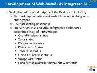 17
• Finalization of required outputs of the Dashboard including:
o Status of implementation of each intervention along with
photographs
o GIS representing Dashboard
o Intervention wise analytical infographic dashboards
indicating details of intervention:
 Overall National status
 Zonal status
 Division wise status
 District wise Status
 Tehsil wise status
 Union Council wise status
 Village wise status
 Canal/Branch/Distributary/Minor wise status
Development of Web-based GIS integrated MIS
Contd…
…Contd
 