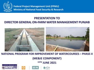PRESENTATION TO
DIRECTOR GENERAL ON-FARM WATER MANAGEMENT PUNJAB
NATIONAL PROGRAM FOR IMPROVEMENT OF WATERCOURSES – PHASE-II
(ME&IE COMPONENT)
15TH JUNE 2021
Federal Project Management Unit (FPMU)
Ministry of National Food Security & Research
 