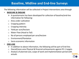 Baseline, Midline and End-line Surveys
20
The following information will be collected in Project Interventions area through
• BASELINE & ENDLINE
 A questionnaire has been developed for collection of baseline/end-line
information for following:
o Area under cultivation
o Cropping pattern
o Cropping intensity
o Yield per acre/hectare
o Water Flow (Head to Tail)
o No of persons employed per acre/hectare
o Environment/Plantation
o Socio economic information
• END-LINE
 In addition to above information, the following will be part of End-line.
o Overall/zone wise Physical & financial achievements against PC-1 targets
o Analysis of planned cost, scope of work and implementation period with
actuals Contd…
 