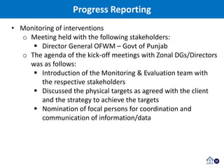 22
• Monitoring of interventions
o Meeting held with the following stakeholders:
 Director General OFWM – Govt of Punjab
o The agenda of the kick-off meetings with Zonal DGs/Directors
was as follows:
 Introduction of the Monitoring & Evaluation team with
the respective stakeholders
 Discussed the physical targets as agreed with the client
and the strategy to achieve the targets
 Nomination of focal persons for coordination and
communication of information/data
Progress Reporting
 