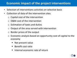 23
• Selection of interventions activities on selective basis
• Collection of data of the intervention sites
o Capital cost of the intervention
o O&M cost of the intervention
o Estimation of taxes and duties
o Output of the area served with intervention
o Border prices of the output
o Economic analysis based on opportunity cost of capital to the
economy
 Net present value
 Benefit cost ratio
 Internal economic rate of return
Economic impact of the project interventions
 