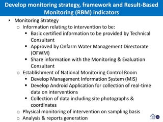 Develop monitoring strategy, framework and Result-Based
Monitoring (RBM) indicators
24
• Monitoring Strategy
o Information relating to intervention to be:
 Basic certified information to be provided by Technical
Consultant
 Approved by Onfarm Water Management Directorate
(OFWM)
 Share information with the Monitoring & Evaluation
Consultant
o Establishment of National Monitoring Control Room
 Develop Management Information System (MIS)
 Develop Android Application for collection of real-time
data on interventions
 Collection of data including site photographs &
coordinates
o Physical monitoring of intervention on sampling basis
o Analysis & reports generation
 