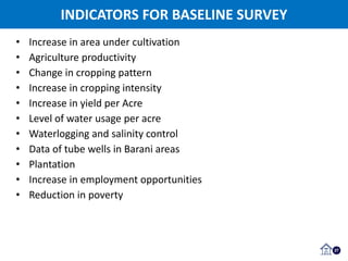 INDICATORS FOR BASELINE SURVEY
27
• Increase in area under cultivation
• Agriculture productivity
• Change in cropping pattern
• Increase in cropping intensity
• Increase in yield per Acre
• Level of water usage per acre
• Waterlogging and salinity control
• Data of tube wells in Barani areas
• Plantation
• Increase in employment opportunities
• Reduction in poverty
 