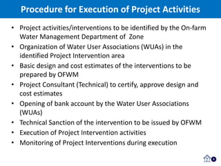 Procedure for Execution of Project Activities
5
• Project activities/interventions to be identified by the On-farm
Water Management Department of Zone
• Organization of Water User Associations (WUAs) in the
identified Project Intervention area
• Basic design and cost estimates of the interventions to be
prepared by OFWM
• Project Consultant (Technical) to certify, approve design and
cost estimates
• Opening of bank account by the Water User Associations
(WUAs)
• Technical Sanction of the intervention to be issued by OFWM
• Execution of Project Intervention activities
• Monitoring of Project Interventions during execution
 