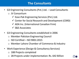 The Consultants
6
• G3 Engineering Consultants (Pvt.) Ltd. – Lead Consultants
o JV Consortium
 Ease-Pak Engineering Services (Pvt.) Ltd.
 Center for Social Research and Development (CSRD)
 ADA Inc. (International Canadian Firm)
 S&S Associates
• G3 Engineering Consultants established in 2006
o Member Pakistan Engineering Council
o ISO Certified – ISO 9001:2015
o Member Lahore Chamber of Commerce & Industry
• Work Experience (Design & Consultancy Services)
o 188 Projects completed
o 28 Projects under implementation: Rs. 642 Billion
 