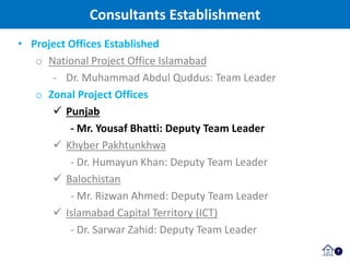 Consultants Establishment
7
• Project Offices Established
o National Project Office Islamabad
- Dr. Muhammad Abdul Quddus: Team Leader
o Zonal Project Offices
 Punjab
- Mr. Yousaf Bhatti: Deputy Team Leader
 Khyber Pakhtunkhwa
- Dr. Humayun Khan: Deputy Team Leader
 Balochistan
- Mr. Rizwan Ahmed: Deputy Team Leader
 Islamabad Capital Territory (ICT)
- Dr. Sarwar Zahid: Deputy Team Leader
 