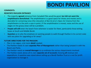 COMMENTS:
REINSTATE PAVILION ENTRANCE
• The majority agreed entrance from Campbell Pde would be good, but did not want the
amphitheatre demolished. The amphitheatre is a good space for shows and movies and is
desirable for containing noise (the relocation of Ben & Jerry’s Open Air Cinema from the
amphitheatre to the park a case in point.) If the amphitheatre is moved, noise and the use of
stages on the grassy areas will be a problem.
• People will still enter the beach from wherever is easier for them, particularly those exiting
buses at South and Middle Bondi.
• Question as to why the emphasis on wanting people to walk through Pavilion in its current state
with any plans for upgrading so far away?
BONDI PAVILION
FUTURE DIRECTIONS FOR THE PAVILION:
• Plan is too vague, a lot more detail needed.
• The Pavilion needs its own separate Plan of Management rather than being lumped in with the
Beach and Parks.
• The Pavilion needs an overall Manager to co-ordinate the various departments involved.
• The Pavilion needs above all its own separate set of accounts showing all revenue and
expenditure. A question was raised about setting up a Bondi Pavilion Trust or a not for profit
organization to manage it.
 