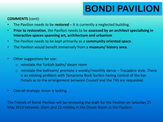 COMMENTS (cont):
• The Pavilion needs to be restored – it is currently a neglected building.
• Prior to restoration, the Pavilion needs to be assessed by an architect specialising in
interactive spaces spanning art, architecture and urbanism
• The Pavilion needs to be kept primarily as a community oriented space.
• The Pavilion would benefit immensely from a museum/ history area.
• Other suggestions for use:
o reinstate the Turkish baths/ steam room
o reinstate the ballroom/ promote a weekly/monthly dance – Trocadero style. There
is an existing problem with Tamarama Rock Surfers having control of the bar.
Details as to the arrangement between Council and the TRS are requested.
• Overall strategic vision is lacking.
The Friends of Bondi Pavilion will be reviewing the draft for the Pavilion on Saturday 25
May 2013 between 10am and 12 midday in the Ocean Room in the Pavilion.
BONDI PAVILION
 
