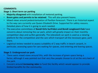 COMMENTS:
Stage 1: Short term car parking
• Majority disagreed with installation of metered parking.
• Boom gates and permits to be retained. This will also prevent hoons.
• Mixed views around pedestrianisation of Pavilion forecourt. There is an historical aspect
to the way cars currently use Queen Elizabeth Drive. Supported for safety reasons.
Detailed plans of how it is going to work needed.
• The executive committees of Bondi Girls Surfriders and Bondi Longboard Club have
concerns about removing the car-park, which will greatly impact on their monthly
competition days and surfers generally. The (elevated) car-park is used as a viewing
platform for the competition and the cars which transport all the necessary gear, park
there.
• Logistical review needed to assess suitability of 2 way traffic in beach carpark, in
particular, assessing space for cars waiting for spaces, and entering and leaving spaces.
Stage 2: Underground car park
• There were mixed views around this, with the increase of green space being a
factor, although it was pointed out that very few people choose to sit at the very back of
the park.
• Concern around increasing rates to fund this facility which would appear to provide
limited benefits for the community.
 