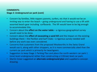 COMMENTS:
Stage 2: Underground car park (cont)
• Concern by families, little nippers parents, surfers, etc that it would not be an
inviting way to enter the beach – going underground and having to use a lift with
assorted beach gear including surfboards. The lift would have to be big enough
to accommodate this.
• Concern about the effect on the water table – a rigorous geographical survey
would need to be done.
• Concern about the effect of excavating a sand hill and the impact on the existing
buildings there – the Pavilion and Surf Clubs – a rigorous survey needed well
before any work was even considered.
• Concerns that customers from the proposed Woolworths in the Swiss Grand
would use it, along with other shoppers, as it is more commercially sited than the
current car park which is primarily for beachgoers.
• Suggestion to keep Stage 1 Parking Plan and place the north-western car park 1
(one) level underground rather than constructing a 3 (three) level car park.
• Martin Greer suggested an alternate underground plan and supplied a concept
drawing.
 