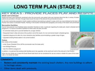 COMMENTS:
• Restore and consistently maintain the existing beach shelters. Any new buildings to adhere
to heritage values.
• Other items dealt with previously.
LONG TERM PLAN (STAGE 2)
 