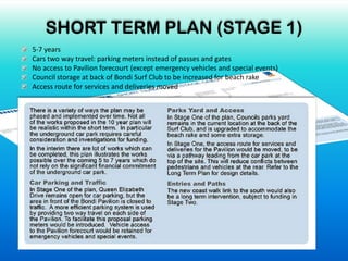 SHORT TERM PLAN (STAGE 1)
5-7 years
Cars two way travel: parking meters instead of passes and gates
No access to Pavilion forecourt (except emergency vehicles and special events)
Council storage at back of Bondi Surf Club to be increased for beach rake
Access route for services and deliveries moved
 