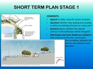 COMMENTS:
• Agreed to widen ramp for access to beach
• Question whether new seating and shading
is within an existing structure or a new one?
• Question about whether the natural
contour of the landscape will be changed?
• Dimensions and more details are needed to
fully understand the plan, particularly
the correlation between the
section and planned north
elevation.
SHORT TERM PLAN STAGE 1
 