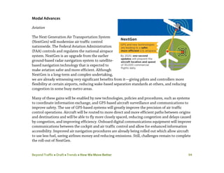 Beyond Traffic  Draft  Trends  How We Move Better 94
Modal Advances
Aviation
The Next Generation Air Transportation System
(NextGen) will modernize air traffic control
nationwide. The Federal Aviation Administration
(FAA) controls and regulates the national airspace
system. NextGen is an upgrade from the earlier
ground-based radar navigation system to satellite-
based navigation technology that is expected to
make aviation safer and more efficient. Although
NextGen is a long-term and complex undertaking,
we are already witnessing very significant benefits from it—giving pilots and controllers more
flexibility at certain airports, reducing wake-based separation standards at others, and reducing
congestion in some busy metro areas.
Many of these gains will be enabled by new technologies, policies and procedures, such as systems
to coordinate information exchange, and GPS-based aircraft surveillance and communications to
improve safety. The use of GPS-based systems will greatly improve the precision of air traffic
control operations. Aircraft will be routed to more direct and more efficient paths between origins
and destinations and will be able to fly more closely spaced, reducing congestion and delays caused
by congestion, and improving efficiency. Onboard digital communications equipment will improve
communications between the cockpit and air traffic control and allow for enhanced information
accessibility. Improved air navigation procedures are already being rolled out which allow aircraft
to use less fuel, saving airlines money and reducing emissions. Still, challenges remain to complete
the roll-out of NextGen.
 