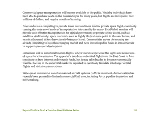 Beyond Traffic  Draft  Trends  How We Move Better 95
Commercial space transportation will become available to the public. Wealthy individuals have
been able to purchase seats on the Russian Soyuz for many years, but flights are infrequent, cost
millions of dollars, and require months of training.
New vendors are competing to provide lower cost and more routine private space flight, eventually
turning this once novel mode of transportation into a reality for many. Established vendors will
provide cost-effective transportation for critical government or private-sector assets, such as
satellites. Additionally, space tourism is seen as highly likely at some point in the near future, and
nearly a thousand tickets have already been purchased. Communities across the country are
already competing to host this emerging market and have invested public funds in infrastructure
to support spaceport development.
Initial uses will be suborbital tourism flights, where tourists experience the sights and sensations
of space for a few minutes. The appeal of a two-hour suborbital flight from the East Coast to Asia
continues to draw interest and research funds, but it may take decades to become economically
feasible. Success in the suborbital market is expected to eventually translate into longer orbital
flights and visits to space stations.
Widespread commercial use of unmanned aircraft systems (UAS) is imminent. Authorization has
recently been granted for limited commercial UAS uses, including Arctic pipeline inspection and
moviemaking.
 