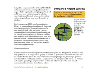 Beyond Traffic  Draft  Trends  How We Move Better 96
Many of the early missions for civilian UAS will be for
such purposes as remote sensing and surveillance.
Larger vehicles capable of carrying large payloads will
enable more uses, such as spraying farm fields,
surveying lands and infrastructure, and providing
radio coverage to broad areas as an alternative to
satellites.
Google, Amazon, and DHL have been evaluating
delivery of packages by unmanned aircraft for several
years. Remotely-piloted drone deliveries could be
used to provide high-value and urgent cargo to
remote and hard-to-reach locations within a decade.
For example, unmanned aircraft deliveries could be
used to deliver medical supplies to remote areas after
a natural disaster. Delivery by unmanned aircraft in
dense urban environments presents significantly
greater security, safety, and privacy risks, and will
likely take longer to develop.
Marine Transportation
Marine automation is increasing efficiency and decreasing crew size. A large vessel that would have
employed a crew of 25 only a decade ago may be possible to operate with a much smaller crew over
the next few decades. While this reduces the costs of shipping freight and grants cargo operators
more flexibility, it could also mean that a ship’s crew has less ability to quickly respond to incidents
such as spills, groundings, and piracy. Ships could be piloted remotely with a small crew of
technicians onboard in case of mechanical failure.
 