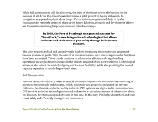 Beyond Traffic  Draft  Trends  How We Move Better 97
While full automation is still decades away, the signs of the future are on the horizon. In the
summer of 2014, the U.S. Coast Guard introduced a pilot project to deploy virtual aids to
navigation as opposed to physical sea buoys. Virtual aids to navigation will help to lay the
foundation for remotely-operated ships in the future. Likewise, research and development efforts
are focused on examining barge operations on inland waterways.
The labor required to load and unload vessels has been decreasing since motorized equipment
became available at ports. With the advent of containerization, even more cargo transfer functions
have been automated. These trends continue to enhance the efficiency of cargo handling
operations and are leading to changes in the skillsets required of the port workforce. Technological
advances also reduce the cost of shipping and increase flexibility, while also providing the needed
capacity expansion to handle larger vessel sizes.
Rail Transportation
Positive Train Control (PTC) refers to critical national transportation infrastructure consisting of
advanced interoperable technologies, which, when fully and properly configured can prevent
collisions, derailments, and other safety incidents. PTC systems use digital radio communications,
GPS services and other technologies to send and receive a continuous stream of information about
the location, direction and speed of trains in real time. In this way, PTC helps dispatchers and train
crews safely and efficiently manage train movements.
In 2008, the Port of Pittsburgh was granted a patent for
“SmartLock,” a new integration of technologies that allows
towboats and their tows to pass safely through locks in zero
visibility.
 