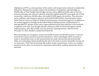 Beyond Traffic  Draft  Trends  How We Move Better 98
Deployment of PTC on critical portions of the nation’s rail transportation network is mandated by
federal law. Meeting this mandate requires the installation of equipment and technology on
60,000 miles of Class I freight railroad rights-of-way, and an additional 8,400 miles of track for
intercity passenger and commuter railroads. Railroads implementing PTC must equip over 22,500
locomotives, install over 48,000 radios, and modify 23,000 signals and switches. They also must
secure sufficient radio frequency spectrum and install 22,000 wireless communications towers.
These final two items are subject to Federal Communications Commission approval, in addition to
the normal regulatory oversight by the Federal Railroad Administration. Implementation of
interoperable PTC systems at this scale is unprecedented and has been slow due to the enormous
complexity of the task. Even though railroads continue to make incremental progress towards
implementation, they will not fully overcome technical and programmatic obstacles by the
December 31, 2015, deadline mandated by federal law.
New technologies are emerging to monitor the health of tracks and identify locations on the rail
network that require attention to prevent derailments. These technologies will be mounted to
trains in operational service so that measurements are made continuously and automatically.
Other new technology is being installed by the side of the track to monitor the health of every rail
car that passes. These devices automatically analyze trends in performance so that cars needing
attention can be taken out of service for maintenance before their condition deteriorates below a
safe limit.
 
