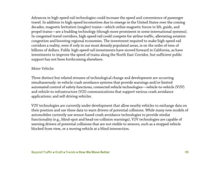 Beyond Traffic  Draft  Trends  How We Move Better 99
Advances in high-speed rail technologies could increase the speed and convenience of passenger
travel. In addition to high-speed locomotives due to emerge in the United States over the coming
decades, magnetic levitation (maglev) trains—which utilize magnetic forces to lift, guide, and
propel trains—are a budding technology (though more prominent in some international systems).
In congested travel corridors, high-speed rail could compete for airline traffic, alleviating aviation
congestion and boosting regional economies. The investment required to make high-speed rail
corridors a reality, even if only in our most densely populated areas, is on the order of tens of
billions of dollars. Public high-speed rail investments have moved forward in California, as have
investments to improve the speed of trains along the North East Corridor, but sufficient public
support has not been forthcoming elsewhere.
Motor Vehicles
Three distinct but related streams of technological change and development are occurring
simultaneously: in-vehicle crash avoidance systems that provide warnings and/or limited
automated control of safety functions; connected vehicle technologies—vehicle-to-vehicle (V2V)
and vehicle-to-infrastructure (V2I) communications that support various crash avoidance
applications; and self-driving vehicles.
V2V technologies are currently under development that allow nearby vehicles to exchange data on
their position and use these data to warn drivers of potential collisions. While many new models of
automobiles currently use sensor-based crash avoidance technologies to provide similar
functionality (e.g., blind-spot and head-on-collision warnings), V2V technologies are capable of
warning drivers of potential collisions that are not visible to sensors, such as a stopped vehicle
blocked from view, or a moving vehicle at a blind intersection.
 