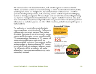 Beyond Traffic  Draft  Trends  How We Move Better 100
V2I communications will allow infrastructure, such as traffic signals, to communicate with
vehicles. V2I systems could be used to send warnings to drivers about weather conditions, traffic,
upcoming work zones, and even potholes. V2I communications could also create a variety of
operational and regulatory benefits, such as enabling wireless roadside inspections and helping
truckers to identify parking spots. V2I technologies could also allow for coordinated signal timing
and improved parking information systems that could improve traffic flows in urban areas. Data
from connected vehicle systems could provide traffic management centers with detailed, real-time
information on traffic flow, speeds, and other vehicle conditions, and allow more rapid response to
traffic incidents.
The application of connected vehicle technologies
presents significant technical and policy challenges to
public agencies and private partners. These include
developing the standards and architecture for wireless
systems, and deploying the systems needed to enable
V2I communications. Deployment of V2I systems will
require substantial investments to install and
maintain roadside equipment. Government is working
with automakers to develop and deploy V2V systems,
but technical, legal, and regulatory challenges remain.
The full benefits of V2V technologies will not be
achieved until many more automobiles on the roads
are similarly equipped.
 