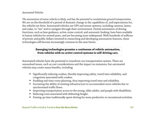 Beyond Traffic  Draft  Trends  How We Move Better 101
Automated Vehicles
The automation of motor vehicles is likely, and has the potential to revolutionize ground transportation.
We are on the threshold of a period of dramatic change in the capabilities of, and expectations for,
the vehicles we drive. Automated vehicles use GPS and sensor systems, including cameras, lasers,
and radar, to “see” and to navigate through their environment. Partial automation of driving
functions, such as lane guidance, active cruise control, and automatic braking, have been available
in luxury vehicles for several years, and are becoming more widespread. With hundreds of millions
of private and public dollars invested in researching and developing automation features, these
technologies will become increasingly common in the near future.
Automated vehicles have the potential to transform our transportation system. There are
unresolved issues, such as cost considerations and the impact on emissions, but automated
vehicles may create many benefits, including:
 Significantly reducing crashes, thereby improving safety, travel time reliability, and
congestion associated with crashes.
 Enabling real-time route planning, thus improving travel time and reliability.
 Increasing the ability of existing infrastructure to accommodate more vehicles due to
synchronized traffic flows.
 Improving transportation access to the young, older adults, and people with disabilities.
 Reducing costs associated with delivering freight.
 Freeing up time traditionally spent driving for more productive or recreational activities.
Emerging technologies promise a continuum of vehicle automation,
from vehicles with no active control systems to self-driving cars.
 