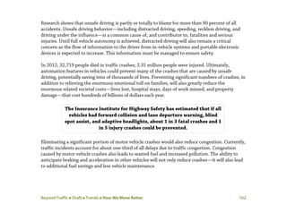Beyond Traffic  Draft  Trends  How We Move Better 102
Research shows that unsafe driving is partly or totally to blame for more than 90 percent of all
accidents. Unsafe driving behavior—including distracted driving, speeding, reckless driving, and
driving under the influence—is a common cause of, and contributor to, fatalities and serious
injuries. Until full vehicle autonomy is achieved, distracted driving will also remain a critical
concern as the flow of information to the driver from in-vehicle systems and portable electronic
devices is expected to increase. This information must be managed to ensure safety.
In 2012, 32,719 people died in traffic crashes; 2.31 million people were injured. Ultimately,
automation features in vehicles could prevent many of the crashes that are caused by unsafe
driving, potentially saving tens of thousands of lives. Preventing significant numbers of crashes, in
addition to relieving the enormous emotional toll on families, will also greatly reduce the
enormous related societal costs—lives lost, hospital stays, days of work missed, and property
damage—that cost hundreds of billions of dollars each year.
Eliminating a significant portion of motor vehicle crashes would also reduce congestion. Currently,
traffic incidents account for about one-third of all delays due to traffic congestion. Congestion
caused by motor vehicle crashes also leads to wasted fuel and increased pollution. The ability to
anticipate braking and acceleration in other vehicles will not only reduce crashes—it will also lead
to additional fuel savings and less vehicle maintenance.
The Insurance Institute for Highway Safety has estimated that if all
vehicles had forward collision and lane departure warning, blind
spot assist, and adaptive headlights, about 1 in 3 fatal crashes and 1
in 5 injury crashes could be prevented.
 