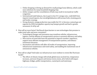 Beyond Traffic  Draft  Introduction 5
o Online shopping is driving up demand for small package home delivery, which could
soon substitute for many household shopping trips.
o Airline mergers and the consolidation of hubs may result in increased air traffic
congestion.
o International trade balances, due in part to low U.S. energy costs, could shift from
imports toward exports, but overall globalization will increase both, straining ports
and border crossings.
o Strong domestic energy production may enable the U.S. to become a natural gas net
exporter by 2020, but pipeline capacity may hamper growth and lead to greater
movement of oil by rail.
 How will we move better? And knock down barriers to new technologies that promise to
make travel safer and more convenient?
o Technological changes and innovation may transform vehicles, infrastructure,
logistics, and the delivery of transportation services to promote efficiency and safety.
o New sources of travel data have the potential to improve travelers’ experience,
support more efficient management of transportation systems, and enhance
investment decisions.
o Automation and robotics will affect all modes of transportation, improving
infrastructure maintenance and travel safety, and enabling the mainstream use of
autonomous vehicles.
 How will we adapt? And make our infrastructure more resilient to events like Hurricane
Sandy?
o The effects of climate change will include global mean sea level rise, temperature
increases, and more frequent and intense storm events, all of which will impact
highways, bridges, public transportation, coastal ports and waterways.
 