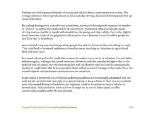 Beyond Traffic  Draft  Trends  How We Move Better 105
Perhaps one of the greatest benefits of automated vehicles from a user perspective is time. The
average American driver spends almost an hour each day driving. Automated driving could free up
most of this time.
By making driving more accessible and convenient, automated driving could increase the number
of “drivers,” as well as the total number of miles driven. Automated vehicles could also make
driving more accessible to people with disabilities, the young, and older adults. Currently, slightly
more than two-thirds of the population is licensed to drive. Between 5 and 10 million people do
not drive due to disabilities.
Automated driving may also change where people live and the distances they are willing to travel.
This could lead to increased settlement of exurban areas, resulting in reductions in agricultural
land and open space.
Increased volumes of traffic could also increase the maintenance needs of infrastructure and offset
efficiency gains, leading to increased emissions. However, vehicles may also be lighter due to the
reduced risk of crashes, thereby consuming less fuel, and heavier vehicles could be automatically
routed on roads better able to accommodate them without as much damage to the roads. Thus, the
overall impacts on maintenance and emissions are uncertain.
Many expect a tiered roll-out of vehicles as driving functions are increasingly automated over the
next decade. Vehicles that can apply emergency braking or keep a driver in their lane are available
now. Automated driving on limited-access highways could be an option on luxury vehicles in
several years. Full automation, where a driver no longer has to steer or adjust speed, could be
commercially available within the next 20 years.
 