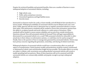 Beyond Traffic  Draft  Trends  How We Move Better 106
Despite the technical feasibility and potential benefits, there are a number of barriers to more
widespread adoption of automated vehicles, including:
 High vehicle costs.
 Public safety and privacy concerns.
 Unresolved regulatory and legal liability issues.
 Security issues.
Automated car features tend to be costly, at least initially, and will likely be first introduced to a
luxury market. Widespread availability of automated vehicles may be delayed until costs come
down. Public agencies will also need to determine how to regulate automated vehicles to ensure
their safety. New performance standards will be needed to ensure that automation systems have
the ability to recognize hazards and avoid collisions in a wide variety of situations. Other
standards will be needed to ensure system reliability and security from outside interference.
Questions abound: How will automated vehicles be licensed? How will legal responsibility be
determined if an automated vehicle is in a crash? Will automated vehicles be vulnerable to cyber-
attack due to their reliance on information systems, or could they even be used as weapons?
Finally, there is the question of how to manage data generated by automated vehicles. Drivers may
have privacy concerns regarding the generation, ownership, and sharing of vehicle travel data.
Widespread adoption of automated vehicles would have a transformative effect on nearly all
aspects of transportation. Entire business models and professions would be created, transformed,
or eliminated as robotic taxis and driverless freight become possible. The broader effects on society
are subject to debate, with uncertainty surrounding whether automated vehicles will curtail or
enable sprawling land use patterns. Many of these questions will not be answered until fully
automated vehicles are commercially available and popular enough to prompt widespread
adoption.
 