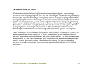 Beyond Traffic  Draft  Trends  How We Move Better 107
Technology, Safety, and Security
While many emerging technologies could have major safety and security benefits when applied to
transportation, in some cases they could also create new vulnerabilities. The safe operation of NextGen,
positive train control, and intelligent transportation systems all depend on secure, reliable digital
communication infrastructure and systems. Attacking a conventional train signal system requires
actually being there in person—but, in theory, a transportation control system that is connected
to the Internet can be attacked from anywhere in the world. One teenager in Poland, for example,
hacked into a tram system, causing multiple derailments. Frequent hacks into highway dynamic
message signs are a more benign demonstration of the vulnerability of electronic systems.
Preventing these attacks will be a major challenge for transportation agencies and companies.
There are also risks to a future where transportation services depend too heavily on access to GPS
technologies for operations. Disruptions to service can be created by weather events, demand
overload,jamming and spoofing by hackers, and excess system demand. The government agencies
responsible for GPS and the transportation firms and agencies that depend on those systems will
need to consider ways to mitigate the risks of service disruptions. This may require making
decisions on how best to maintain legacy navigation systems and capabilities, and/or building
redundancy.
 