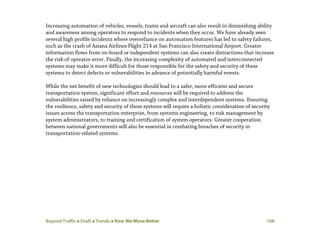 Beyond Traffic  Draft  Trends  How We Move Better 108
Increasing automation of vehicles, vessels, trains and aircraft can also result in diminishing ability
and awareness among operators to respond to incidents when they occur. We have already seen
several high profile incidents where overreliance on automation features has led to safety failures,
such as the crash of Asiana Airlines Flight 214 at San Francisco International Airport. Greater
information flows from on-board or independent systems can also create distractions that increase
the risk of operator error. Finally, the increasing complexity of automated and interconnected
systems may make it more difficult for those responsible for the safety and security of these
systems to detect defects or vulnerabilities in advance of potentially harmful events.
While the net benefit of new technologies should lead to a safer, more efficient and secure
transportation system, significant effort and resources will be required to address the
vulnerabilities raised by reliance on increasingly complex and interdependent systems. Ensuring
the resilience, safety and security of these systems will require a holistic consideration of security
issues across the transportation enterprise, from systems engineering, to risk management by
system administrators, to training and certification of system operators. Greater cooperation
between national governments will also be essential in combating breaches of security in
transportation-related systems.
 