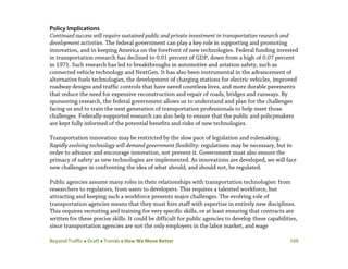 Beyond Traffic  Draft  Trends  How We Move Better 109
Policy Implications
Continued success will require sustained public and private investment in transportation research and
development activities. The federal government can play a key role in supporting and promoting
innovation, and in keeping America on the forefront of new technologies. Federal funding invested
in transportation research has declined to 0.01 percent of GDP, down from a high of 0.07 percent
in 1971. Such research has led to breakthroughs in automotive and aviation safety, such as
connected vehicle technology and NextGen. It has also been instrumental in the advancement of
alternative fuels technologies, the development of charging stations for electric vehicles, improved
roadway designs and traffic controls that have saved countless lives, and more durable pavements
that reduce the need for expensive reconstruction and repair of roads, bridges and runways. By
sponsoring research, the federal government allows us to understand and plan for the challenges
facing us and to train the next generation of transportation professionals to help meet those
challenges. Federally-supported research can also help to ensure that the public and policymakers
are kept fully informed of the potential benefits and risks of new technologies.
Transportation innovation may be restricted by the slow pace of legislation and rulemaking.
Rapidly evolving technology will demand government flexibility: regulations may be necessary, but in
order to advance and encourage innovation, not prevent it. Government must also ensure the
primacy of safety as new technologies are implemented. As innovations are developed, we will face
new challenges in confronting the idea of what should, and should not, be regulated.
Public agencies assume many roles in their relationships with transportation technologies: from
researchers to regulators, from users to developers. This requires a talented workforce, but
attracting and keeping such a workforce presents major challenges. The evolving role of
transportation agencies means that they must hire staff with expertise in entirely new disciplines.
This requires recruiting and training for very specific skills, or at least ensuring that contracts are
written for these precise skills. It could be difficult for public agencies to develop these capabilities,
since transportation agencies are not the only employers in the labor market, and wage
 