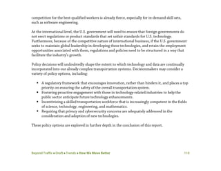 Beyond Traffic  Draft  Trends  How We Move Better 110
competition for the best-qualified workers is already fierce, especially for in-demand skill sets,
such as software engineering.
At the international level, the U.S. government will need to ensure that foreign governments do
not erect regulations or product standards that set unfair standards for U.S. technology.
Furthermore, because of the competitive nature of international business, if the U.S. government
seeks to maintain global leadership in developing these technologies, and retain the employment
opportunities associated with them, regulations and policies need to be structured in a way that
facilitate the industry’s growth.
Policy decisions will undoubtedly shape the extent to which technology and data are continually
incorporated into our already complex transportation systems. Decisionmakers may consider a
variety of policy options, including:
 A regulatory framework that encourages innovation, rather than hinders it, and places a top
priority on ensuring the safety of the overall transportation system.
 Fostering proactive engagement with those in technology-related industries to help the
public sector anticipate future technology enhancements.
 Incentivizing a skilled transportation workforce that is increasingly competent in the fields
of science, technology, engineering, and mathematics.
 Requiring that privacy and cybersecurity concerns are adequately addressed in the
consideration and adoption of new technologies.
These policy options are explored in further depth in the conclusion of this report.
 