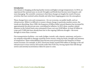 Beyond Traffic  Draft  Trends  How We Adapt 117
Introduction
Our climate is changing, producing harsher storms and higher average temperatures. In 2014, we
experienced the warmest year on record. Droughts and floods have become more frequent, and
more damaging. The scientific consensus is that these changes are largely the result of human
activities that have emitted carbon dioxide and other heat-trapping gases into the atmosphere.
These changes have costs and consequences—for our economy, our public health, and our
infrastructure. While it is difficult to connect climate change to particular weather events, the
trends are disturbing. Since 1980, the frequency of billion-dollar natural disasters has increased by
approximately five percent per year, controlling for inflation. In 2012 alone, weather-related
disasters in the United States were estimated to have cost over $100 billion. At least $2 billion in
crops and 17,000 jobs have already been lost to the ongoing California drought—the worst
drought in more than a century.
Our transportation facilities—our roads, bridges, tunnels, rails, airports, waterways, and ports—
are uniquely vulnerable to damage caused by severe storms, rising sea levels, drought and extremes
of temperature. These vulnerabilities have become more pronounced as the frequency of these
events increases. For example, in 2012, Hurricane Sandy caused $700 million in damage to the rail
infrastructure in four century-old tunnels under New York City, forcing repairs that will disrupt
service and severely inconvenience riders for years to come.
 