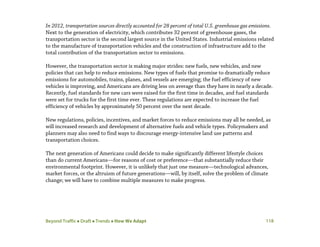 Beyond Traffic  Draft  Trends  How We Adapt 118
In 2012, transportation sources directly accounted for 28 percent of total U.S. greenhouse gas emissions.
Next to the generation of electricity, which contributes 32 percent of greenhouse gases, the
transportation sector is the second largest source in the United States. Industrial emissions related
to the manufacture of transportation vehicles and the construction of infrastructure add to the
total contribution of the transportation sector to emissions.
However, the transportation sector is making major strides: new fuels, new vehicles, and new
policies that can help to reduce emissions. New types of fuels that promise to dramatically reduce
emissions for automobiles, trains, planes, and vessels are emerging; the fuel efficiency of new
vehicles is improving, and Americans are driving less on average than they have in nearly a decade.
Recently, fuel standards for new cars were raised for the first time in decades, and fuel standards
were set for trucks for the first time ever. These regulations are expected to increase the fuel
efficiency of vehicles by approximately 50 percent over the next decade.
New regulations, policies, incentives, and market forces to reduce emissions may all be needed, as
will increased research and development of alternative fuels and vehicle types. Policymakers and
planners may also need to find ways to discourage energy-intensive land use patterns and
transportation choices.
The next generation of Americans could decide to make significantly different lifestyle choices
than do current Americans—for reasons of cost or preference—that substantially reduce their
environmental footprint. However, it is unlikely that just one measure—technological advances,
market forces, or the altruism of future generations—will, by itself, solve the problem of climate
change; we will have to combine multiple measures to make progress.
 