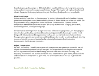 Beyond Traffic  Draft  Trends  How We Adapt 119
Introducing new policies might be difficult, but they may blunt the expected long-term economic,
social, and environmental consequences of climate change. This chapter will explore the effects of
climate change on the transportation system and the efforts already underway to combat it.
Impacts of Change
Human activities contribute to climate change by adding carbon dioxide and other heat-trapping
gases to the atmosphere. When we burn fuel—gasoline to power our car, oil to heat our home, coal
to produce electricity—we produce carbon emissions. These emissions cause the surface
temperature of the Earth to rise and increase the acidity of the oceans, changing the weather,
threatening species, and jeopardizing crops.
Severe weather and temperature changes associated with our changing climate, are damaging our
infrastructure, and making travel conditions increasingly unreliable. Each major weather event
brings with it disruption and delay across our surface, air, and marine transportation systems.
Transportation agencies are forced to scramble and improvise in order to patch and repair after big
storms, often with enormous financial and productivity losses, as well as tremendous
inconvenience for the average commuter.
Higher Temperatures
By 2045, much of the United States is projected to experience average temperatures that are 1-2
degrees Fahrenheit higher than today’s averages. This may not sound like a significant increase,
but the negative consequences of this change would be substantial and wide-reaching. The
frequency of heat waves will increase. Northern areas are expected to grow wetter, while southern
and western areas are expected to grow drier. Sea levels will rise due to the loss of glaciers and
polar ice.
 