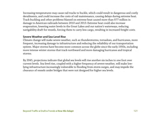 Beyond Traffic  Draft  Trends  How We Adapt 121
Increasing temperatures may cause rail tracks to buckle, which could result in dangerous and costly
derailments, and could increase the costs of rail maintenance, causing delays during extreme heat.
Track buckling and other problems blamed on extreme heat caused more than $77 million in
damage to American railroads between 2010 and 2013.Extreme heat could also increase
evaporation, lowering water levels in the Great Lakes and our nation’s waterways, reducing
navigability draft for vessels, forcing them to carry less cargo, resulting in increased freight costs.
Severe Weather and Sea-Level Rise
Climate change will make severe weather, such as thunderstorms, tornadoes, and hurricanes, more
frequent, increasing damage to infrastructure and reducing the reliability of our transportation
system. Major storms have become more common across the globe since the early 1950s, including
more intense winter storms that track northward and more damaging hurricanes and tropical
storms.
By 2045, projections indicate that global sea levels will rise another six inches to one foot over
current levels. Sea-level rise, coupled with a higher frequency of severe weather, will make low-
lying infrastructure increasingly vulnerable to flooding from storm surges, and may impede the
clearance of vessels under bridges that were not designed for higher sea levels.
 