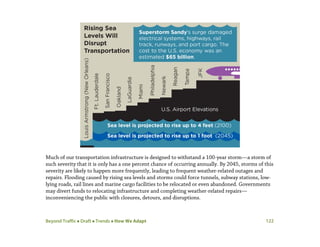 Beyond Traffic  Draft  Trends  How We Adapt 122
Much of our transportation infrastructure is designed to withstand a 100-year storm—a storm of
such severity that it is only has a one percent chance of occurring annually. By 2045, storms of this
severity are likely to happen more frequently, leading to frequent weather-related outages and
repairs. Flooding caused by rising sea levels and storms could force tunnels, subway stations, low-
lying roads, rail lines and marine cargo facilities to be relocated or even abandoned. Governments
may divert funds to relocating infrastructure and completing weather-related repairs—
inconveniencing the public with closures, detours, and disruptions.
 