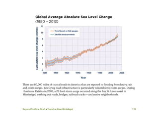Beyond Traffic  Draft  Trends  How We Adapt 123
There are 60,000 miles of coastal roads in America that are exposed to flooding from heavy rain
and storm surges. Low-lying road infrastructure is particularly vulnerable to storm surges. During
Hurricane Katrina in 2005, a 27-foot storm surge occurred along the Bay St. Louis coast in
Mississippi, washing out roads, bridges, railroad tracks—and entire neighborhoods.
 