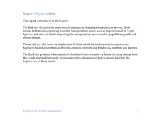 Beyond Traffic  Draft  Introduction 7
Report Organization
This report is structured in three parts.
The first part discusses the major trends shaping our changing transportation system. These
include both trends originating from the transportation sector, such as improvements in freight
logistics, and external trends impacting the transportation sector, such as population growth and
climate change.
The second part discusses the implications of these trends for each mode of transportation:
highways, transit, pedestrian and bicycle, aviation, intercity and freight rail, maritime and pipeline.
The third part presents a description of a baseline future scenario—a future that may emerge from
the trends analyzed previously. It concludes with a discussion of policy options based on the
implications of these trends.
 