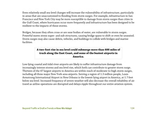 Beyond Traffic  Draft  Trends  How We Adapt 124
Even relatively small sea-level changes will increase the vulnerability of infrastructure, particularly
in areas that are unaccustomed to flooding from storm surges. For example, infrastructure in San
Francisco and New York City may be more susceptible to damage from storm surges than cities in
the Gulf Coast, where hurricanes occur more frequently and infrastructure has been designed to be
resilient to the impacts of these storms.
Bridges, because they often cross or are near bodies of water, are vulnerable to storm surges.
Powerful waves stress super- and sub-structures, causing bridge spans to shift or even be unseated.
Storm surges may also cause debris, vehicles, and buildings to collide with bridges and marine
facilities.
Low-lying coastal and tidal-river airports are likely to suffer infrastructure damage from
increasingly intense storms and sea level rise, which both can contribute to greater storm surge.
Thirteen of the 47 largest airports in America are within reach of moderate-to-high storm surges,
including all three major New York-area airports. Serving a region of 1.3 million people, Louis
Armstrong International Airport in New Orleans is the lowest-lying airport in America, at 1.7 feet
below sea level. Increased frequency of severe weather will also decrease the overall reliability of air
travel as airline operations are disrupted and delays ripple throughout our entire aviation system.
A two-foot rise in sea level could submerge more than 600 miles of
track along the East Coast, and some of the busiest airports in
America.
 