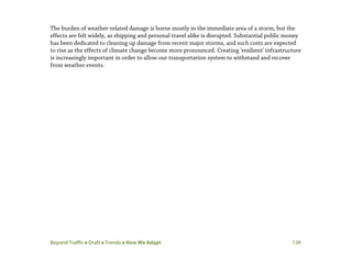 Beyond Traffic  Draft  Trends  How We Adapt 126
The burden of weather-related damage is borne mostly in the immediate area of a storm, but the
effects are felt widely, as shipping and personal travel alike is disrupted. Substantial public money
has been dedicated to cleaning up damage from recent major storms, and such costs are expected
to rise as the effects of climate change become more pronounced. Creating ‘resilient’ infrastructure
is increasingly important in order to allow our transportation system to withstand and recover
from weather events.
 