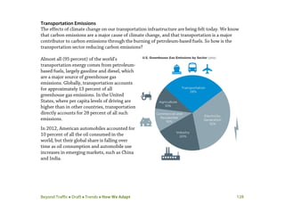 Beyond Traffic  Draft  Trends  How We Adapt 128
Transportation Emissions
The effects of climate change on our transportation infrastructure are being felt today. We know
that carbon emissions are a major cause of climate change, and that transportation is a major
contributor to carbon emissions through the burning of petroleum-based fuels. So how is the
transportation sector reducing carbon emissions?
Almost all (95 percent) of the world’s
transportation energy comes from petroleum-
based fuels, largely gasoline and diesel, which
are a major source of greenhouse gas
emissions. Globally, transportation accounts
for approximately 13 percent of all
greenhouse gas emissions. In the United
States, where per capita levels of driving are
higher than in other countries, transportation
directly accounts for 28 percent of all such
emissions.
In 2012, American automobiles accounted for
10 percent of all the oil consumed in the
world, but their global share is falling over
time as oil consumption and automobile use
increases in emerging markets, such as China
and India.
 