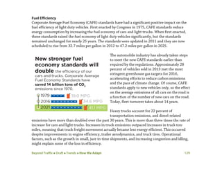 Beyond Traffic  Draft  Trends  How We Adapt 129
Fuel Efficiency
Corporate Average Fuel Economy (CAFE) standards have had a significant positive impact on the
fuel efficiency of light duty vehicles. First enacted by Congress in 1975, CAFE standards reduce
energy consumption by increasing the fuel economy of cars and light trucks. When first enacted,
these standards raised the fuel economy of light duty vehicles significantly, but the standards
remained unchanged for nearly 25 years. The standards were updated in 2011 and they are now
scheduled to rise from 32.7 miles per gallon in 2012 to 47.2 miles per gallon in 2025.
The automobile industry has already taken steps
to meet the new CAFE standards earlier than
required by the regulations. Approximately 28
percent of vehicles sold in 2013 met the most
stringent greenhouse gas targets for 2016,
accelerating efforts to reduce carbon emissions
and the pace of climate change. Of course, CAFE
standards apply to new vehicles only, so the effect
on the average emissions of all cars on the road is
a function of the number of new cars on the road.
Today, fleet turnover takes about 14 years.
Heavy trucks account for 22 percent of
transportation emissions, and diesel-related
emissions have more than doubled over the past 30 years. This is more than three times the rate of
increase for cars and light trucks. Increases in truck emissions outpaced increases in truck ton-
miles, meaning that truck freight movement actually became less energy efficient. This occurred
despite improvements in engine efficiency, trailer aerodynamics, and truck tires. Operational
factors, such as the growth in small, just-in-time shipments, and increasing congestion and idling,
might explain some of the loss in efficiency.
 