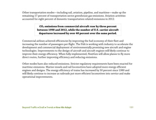Beyond Traffic  Draft  Trends  How We Adapt 131
Other transportation modes—including rail, aviation, pipeline, and maritime—make up the
remaining 17 percent of transportation sector greenhouse gas emissions. Aviation activities
accounted for eight percent of domestic transportation-related emissions in 2012.
Commercial airlines achieved efficiencies by improving the fuel economy of their fleet and
increasing the number of passengers per flight. The FAA is working with industry to accelerate the
development and commercial deployment of environmentally promising new aircraft and engine
technologies. Improvements to the design of aircraft and aircraft engines will likely continue to
improve their energy efficiency. When fully implemented, NextGen will allow planes to fly more
direct routes, further improving efficiency and reducing emissions.
Other modes have also reduced emissions. Stricter regulatory requirements have been enacted for
maritime emissions. Marine vessels and rail locomotives have adopted more energy efficient
engines and designs. The energy efficiency of trains has increased by 50 percent since 1980 and
will likely continue to increase as railroads put more efficient locomotives into service and make
operational improvements.
CO2 emissions from commercial aircraft rose by three percent
between 1990 and 2012, while the number of U.S. carrier aircraft
departures increased by over 40 percent over the same period.
 