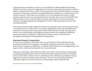 Beyond Traffic  Draft  Trends  How We Adapt 132
Curbing emissions of methane is critical to our overall effort to address global climate change.
Methane currently accounts for roughly 9 percent of domestic greenhouse gas emissions and has a
global warming potential that is nearly 25 times greater than carbon dioxide. Methane is a primary
component of natural gas and leaks in natural gas distribution pipelines are a significant source of
methane emissions. These leaks are most likely to occur from damage and corrosion of older
pipelines made from cast iron and unprotected steel. Currently, there are more than 90,000 miles
of gas distribution mains made from these materials. Improving the monitoring of methane
emissions and replacing aging and leaking pipes is critical to reducing methane emissions from
natural gas pipelines.
Over the next 30 years, higher regulatory standards are expected to spur continued improvements
in fuel efficiency for cars and trucks. In recent years, high fuel prices have given individuals and
private firms strong incentives to purchase vehicles with better fuel economy. But if gas prices
decline in the coming decades, will regulatory standards need to be strengthened? Additional
government policies or regulations could provide stronger incentives to accelerate the
development and adoption of energy efficient transportation.
Alternative Energy for Transportation
In recent years a number of ‘alternative’ fuels, many of which emit fewer pollutants than do
petroleum-based fuels, have emerged as economically competitive alternatives. These include
biomass fuels, natural gas, and hydrogen. In addition, hybrid vehicles are increasingly popular, and
plug-in electric vehicles are breaking into the commercial market.
Advances in technology, volatile oil prices, public concern about climate change, and expanding
recharging/refueling infrastructure have increased the market appeal of alternative fuel, hybrid
electric, and all-electric vehicles. The use of alternative fuels in all modes is gradually increasing.
Aggressive investment and innovation could reduce the use of conventional gas and diesel
combustion engines to less than 10 percent of the passenger vehicle market by 2045.
 